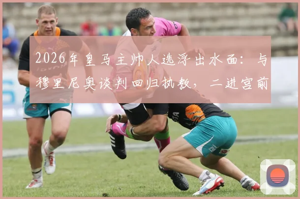 2026年皇马主帅人选浮出水面:与穆里尼奥谈判回归执教,二进宫前景分析与谈判最新进展解读