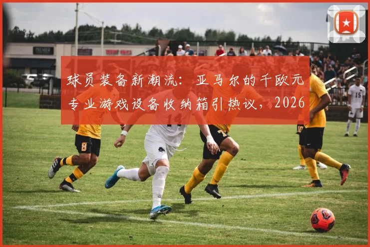 球员装备新潮流：亚马尔的千欧元专业游戏设备收纳箱引热议，2026赛季箱包选购指南