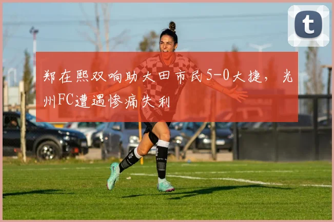 郑在熙双响助大田市民5-0大捷，光州FC遭遇惨痛失利