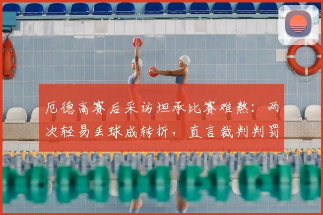 厄德高赛后采访坦承比赛难熬:两次轻易丢球成转折,直言裁判判罚存在争议点回顾与分析
