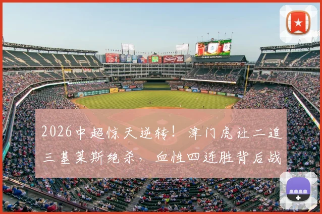 2026中超惊天逆转!津门虎让二追三基莱斯绝杀,血性四连胜背后战术解析