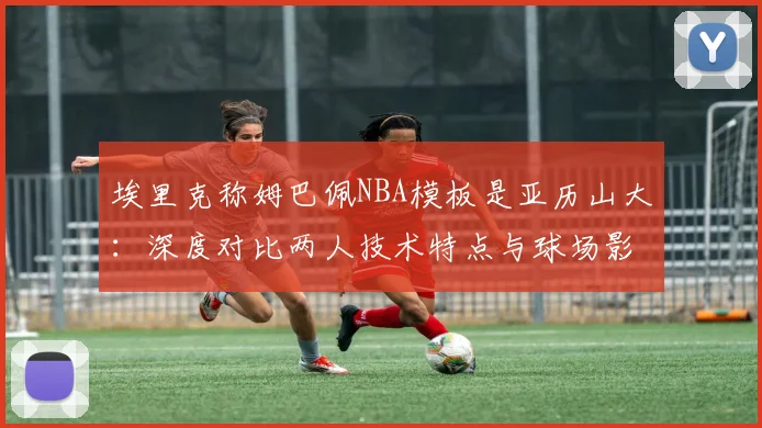 埃里克称姆巴佩NBA模板是亚历山大：深度对比两人技术特点与球场影响力，跨界球星类比引发热议