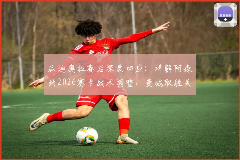 瓜迪奥拉赛后深度回应:详解阿森纳2026赛季战术调整,曼城取胜关键在于完美执行赛前部署