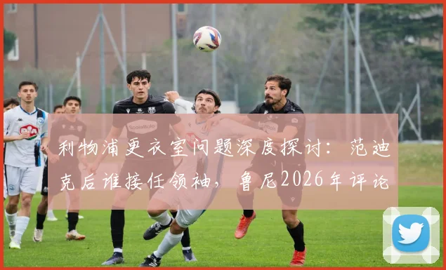 利物浦更衣室问题深度探讨：范迪克后谁接任领袖，鲁尼2026年评论科纳特采访引深思，附球队领袖选择分析