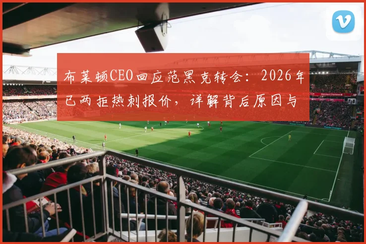 布莱顿CEO回应范黑克转会：2026年已两拒热刺报价，详解背后原因与球员未来