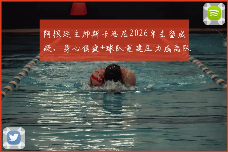 阿根廷主帅斯卡洛尼2026年去留成疑，身心俱疲+球队重建压力成离队主因