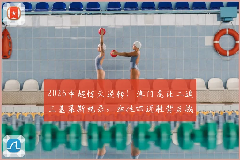 2026中超惊天逆转！津门虎让二追三基莱斯绝杀，血性四连胜背后战术解析