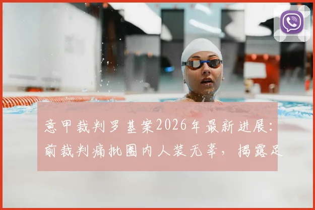 意甲裁判罗基案2026年最新进展：前裁判痛批圈内人装无辜，揭露足坛暗流涌动现状