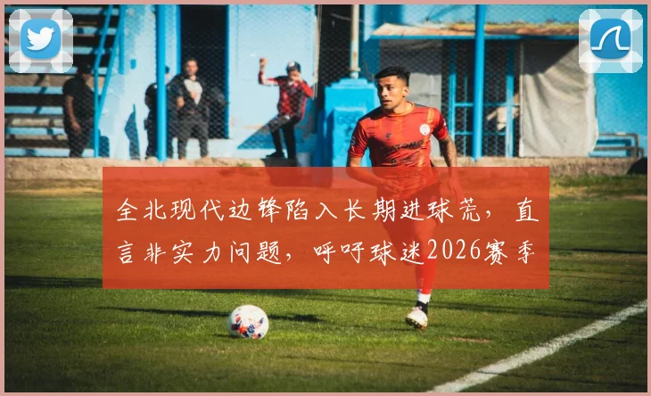 全北现代边锋陷入长期进球荒，直言非实力问题，呼吁球迷2026赛季给予更多支持与时间