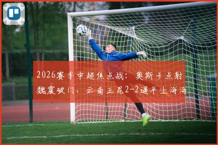 2026赛季中超焦点战:奥斯卡点射魏震破门,云南玉昆2-2逼平上海海港,附全场关键数据解析
