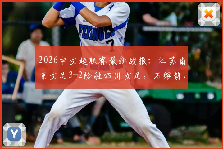 2026中女超联赛最新战报:江苏南京女足3-2险胜四川女足,万维静、霍悦欣关键破门全记录
