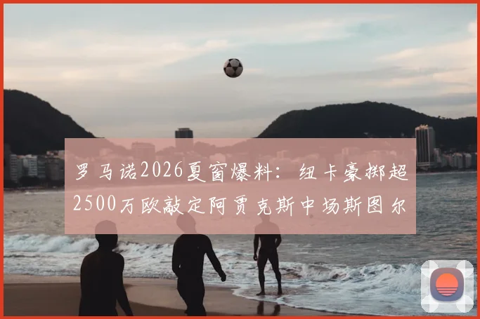 罗马诺2026夏窗爆料：纽卡豪掷超2500万欧敲定阿贾克斯中场斯图尔，技术特点与转会价值深度剖析