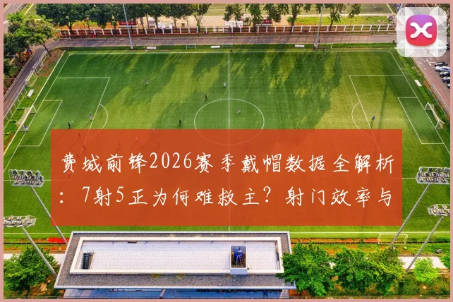 费城前锋2026赛季戴帽数据全解析:7射5正为何难救主?射门效率与球队胜负关系深度探讨