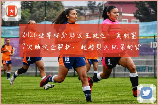2026世界杯新助攻王诞生：奥利塞7次助攻全解析，超越贝利纪录的背后故事