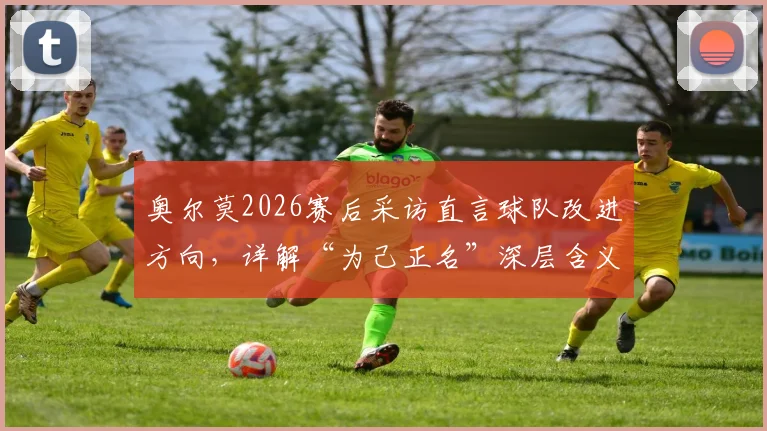 奥尔莫2026赛后采访直言球队改进方向，详解“为己正名”深层含义与未来目标