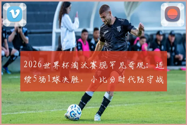 2026世界杯淘汰赛现罕见奇观：连续5场1球决胜，小比分时代防守战术成主流